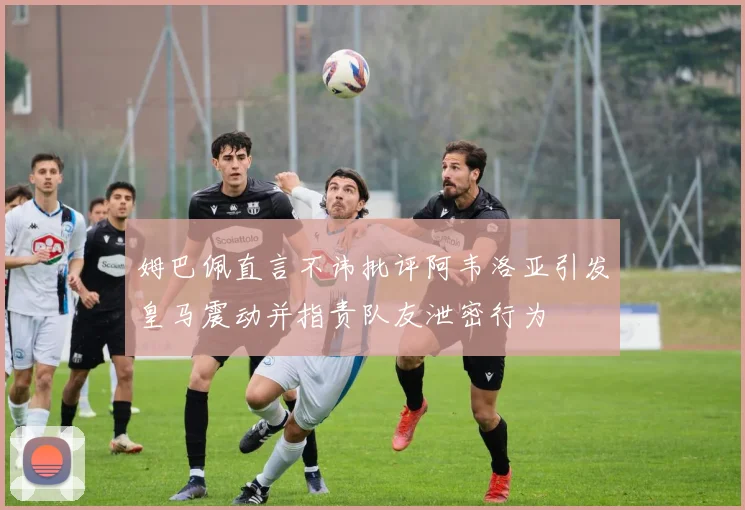 姆巴佩直言不讳批评阿韦洛亚引发皇马震动并指责队友泄密行为