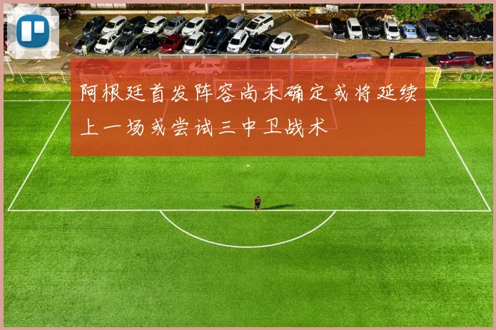 阿根廷首发阵容尚未确定或将延续上一场或尝试三中卫战术