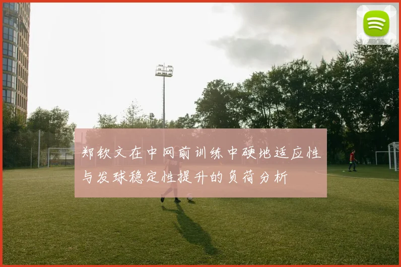 郑钦文在中网前训练中硬地适应性与发球稳定性提升的负荷分析
