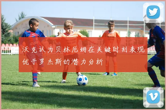 沃克认为贝林厄姆在关键时刻表现优于罗杰斯的潜力分析