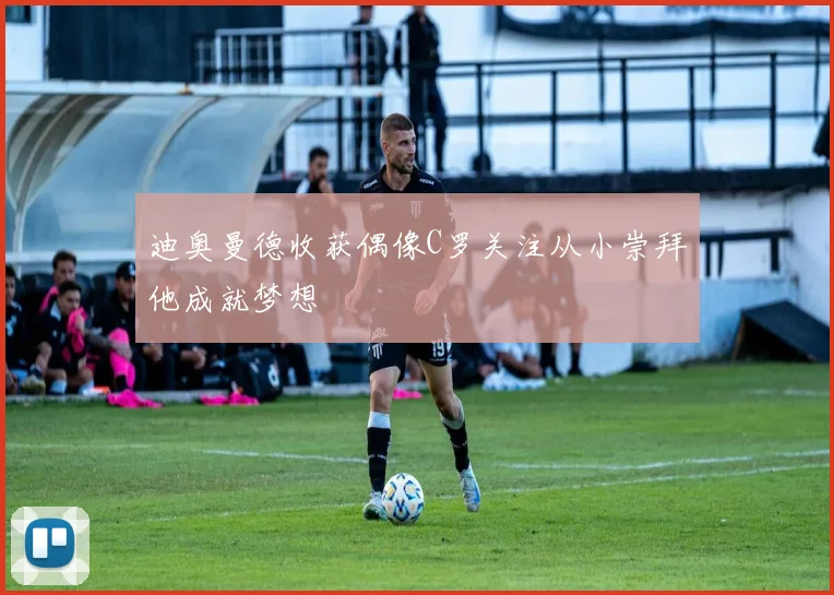 迪奥曼德收获偶像C罗关注从小崇拜他成就梦想