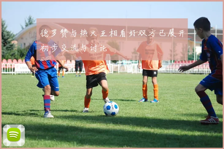 德罗赞与热火互相看好双方已展开初步交流与讨论