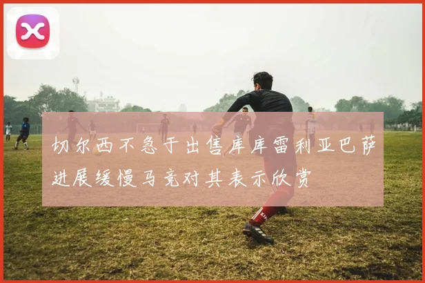 切尔西不急于出售库库雷利亚巴萨进展缓慢马竞对其表示欣赏