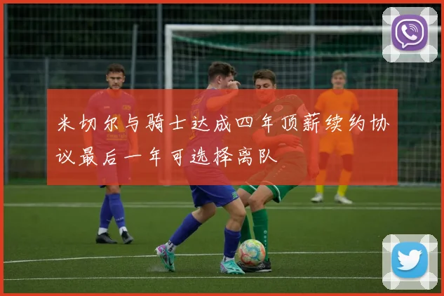 米切尔与骑士达成四年顶薪续约协议最后一年可选择离队