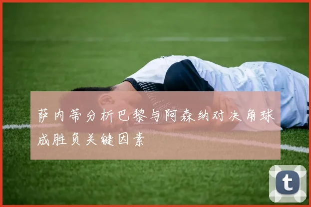 萨内蒂分析巴黎与阿森纳对决角球成胜负关键因素