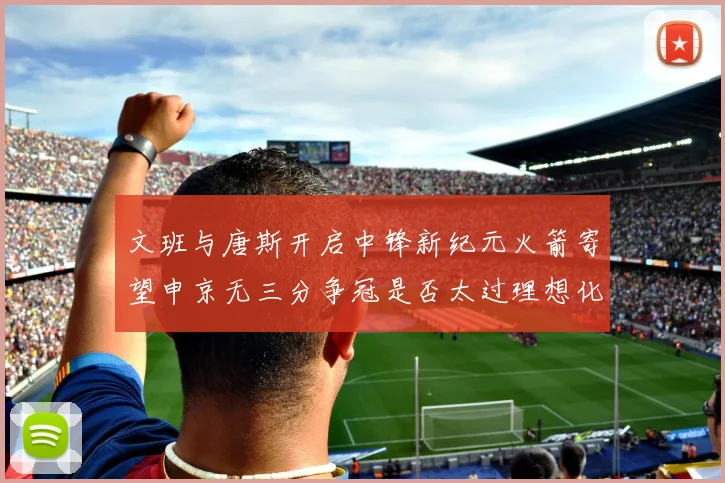 文班与唐斯开启中锋新纪元火箭寄望申京无三分争冠是否太过理想化