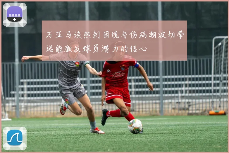 万亚马谈热刺困境与伤病潮波切蒂诺能激发球员潜力的信心