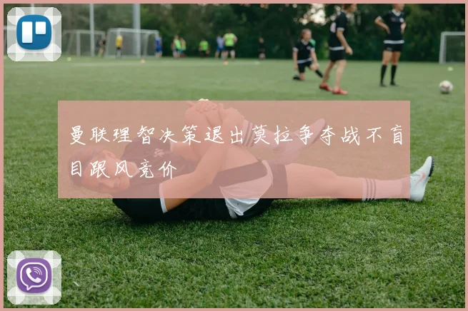 曼联理智决策退出莫拉争夺战不盲目跟风竞价