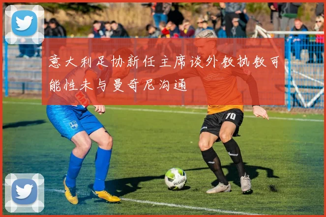 意大利足协新任主席谈外教执教可能性未与曼奇尼沟通