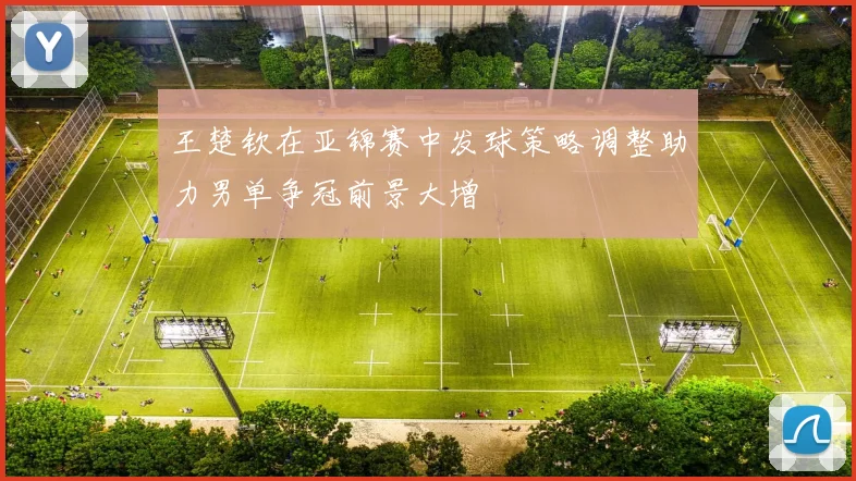 王楚钦在亚锦赛中发球策略调整助力男单争冠前景大增