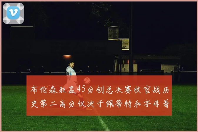 布伦森狂轰45分创总决赛收官战历史第二高分仅次于佩蒂特和字母哥