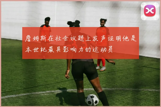 詹姆斯在社会议题上发声证明他是本世纪最具影响力的运动员