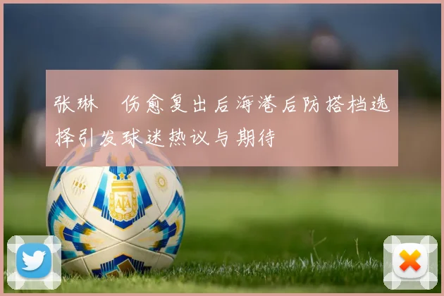 张琳芃伤愈复出后海港后防搭档选择引发球迷热议与期待