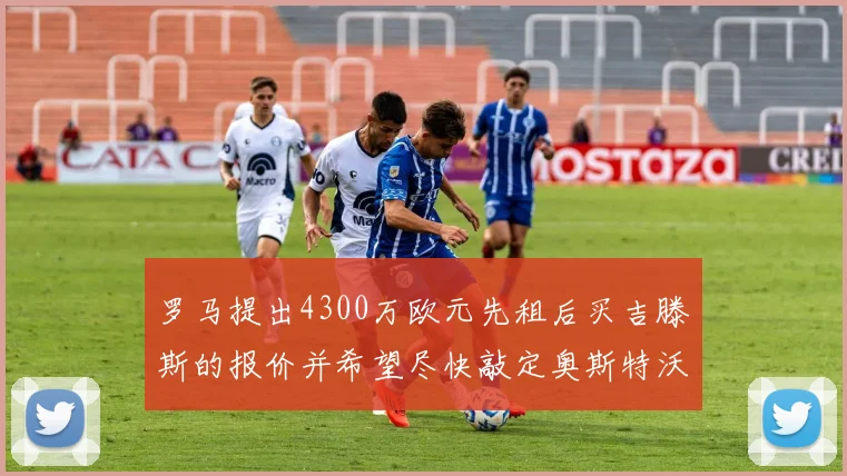 罗马提出4300万欧元先租后买吉滕斯的报价并希望尽快敲定奥斯特沃德
