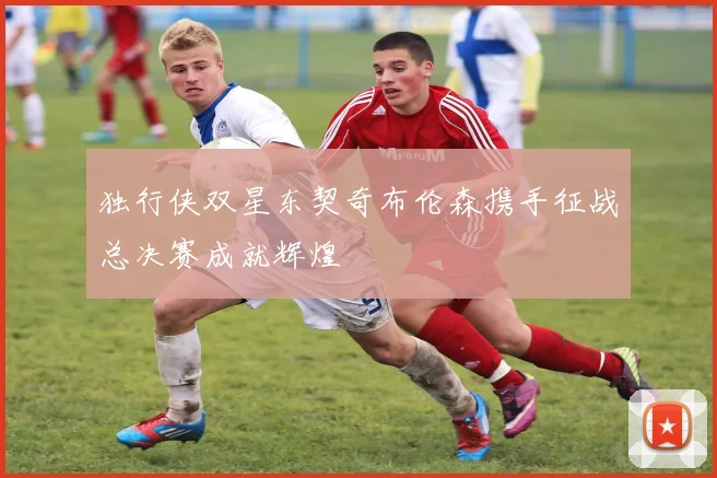 独行侠双星东契奇布伦森携手征战总决赛成就辉煌