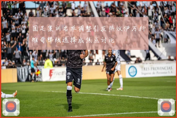 国足集训名单调整引发热议伊万科维奇锋线选择成焦点讨论