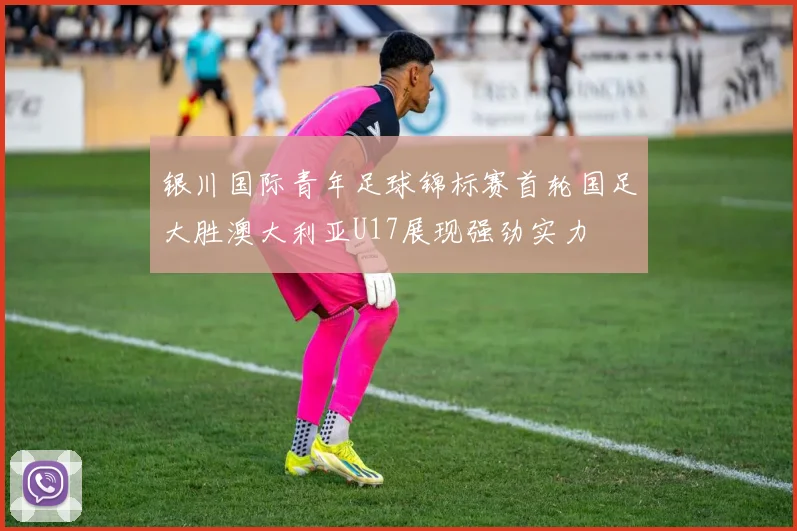 银川国际青年足球锦标赛首轮国足大胜澳大利亚U17展现强劲实力