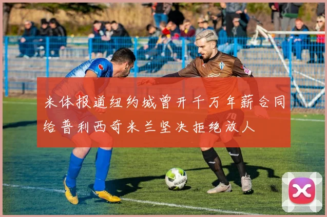 米体报道纽约城曾开千万年薪合同给普利西奇米兰坚决拒绝放人
